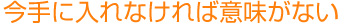 今手に入れないと意味がない